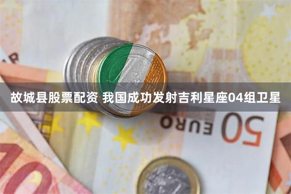 故城县股票配资 我国成功发射吉利星座04组卫星