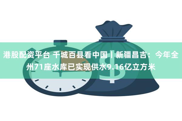 港股配资平台 千城百县看中国丨新疆昌吉：今年全州71座水库已实现供水9.16亿立方米