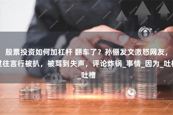 股票投资如何加杠杆 翻车了？孙俪发文激怒网友，过往言行被扒，被骂到失声，评论炸锅_事情_因为_吐槽