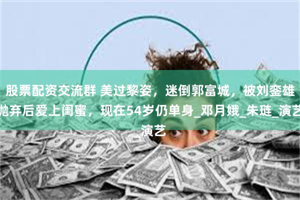 股票配资交流群 美过黎姿，迷倒郭富城，被刘銮雄抛弃后爱上闺蜜，现在54岁仍单身_邓月娥_朱琏_演艺