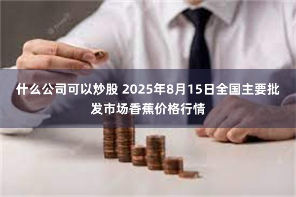 什么公司可以炒股 2025年8月15日全国主要批发市场香蕉价格行情