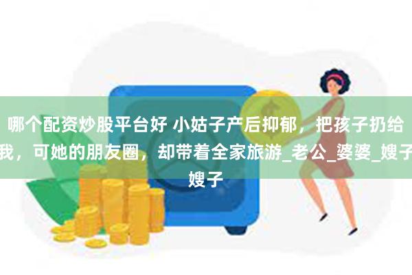 哪个配资炒股平台好 小姑子产后抑郁，把孩子扔给我，可她的朋友圈，却带着全家旅游_老公_婆婆_嫂子