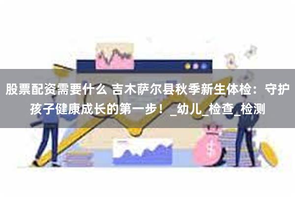 股票配资需要什么 吉木萨尔县秋季新生体检：守护孩子健康成长的第一步！_幼儿_检查_检测