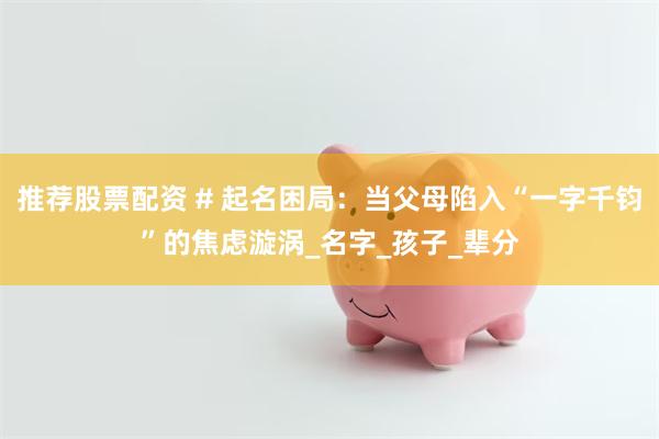 推荐股票配资 # 起名困局：当父母陷入“一字千钧”的焦虑漩涡_名字_孩子_辈分