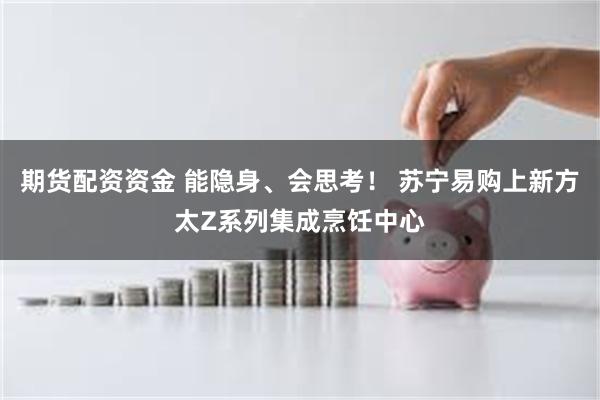 期货配资资金 能隐身、会思考！ 苏宁易购上新方太Z系列集成烹饪中心