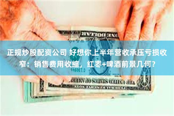 正规炒股配资公司 好想你上半年营收承压亏损收窄：销售费用收缩，红枣+啤酒前景几何？