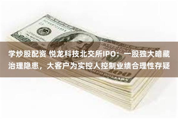 学炒股配资 悦龙科技北交所IPO：一股独大暗藏治理隐患，大客户为实控人控制业绩合理性存疑
